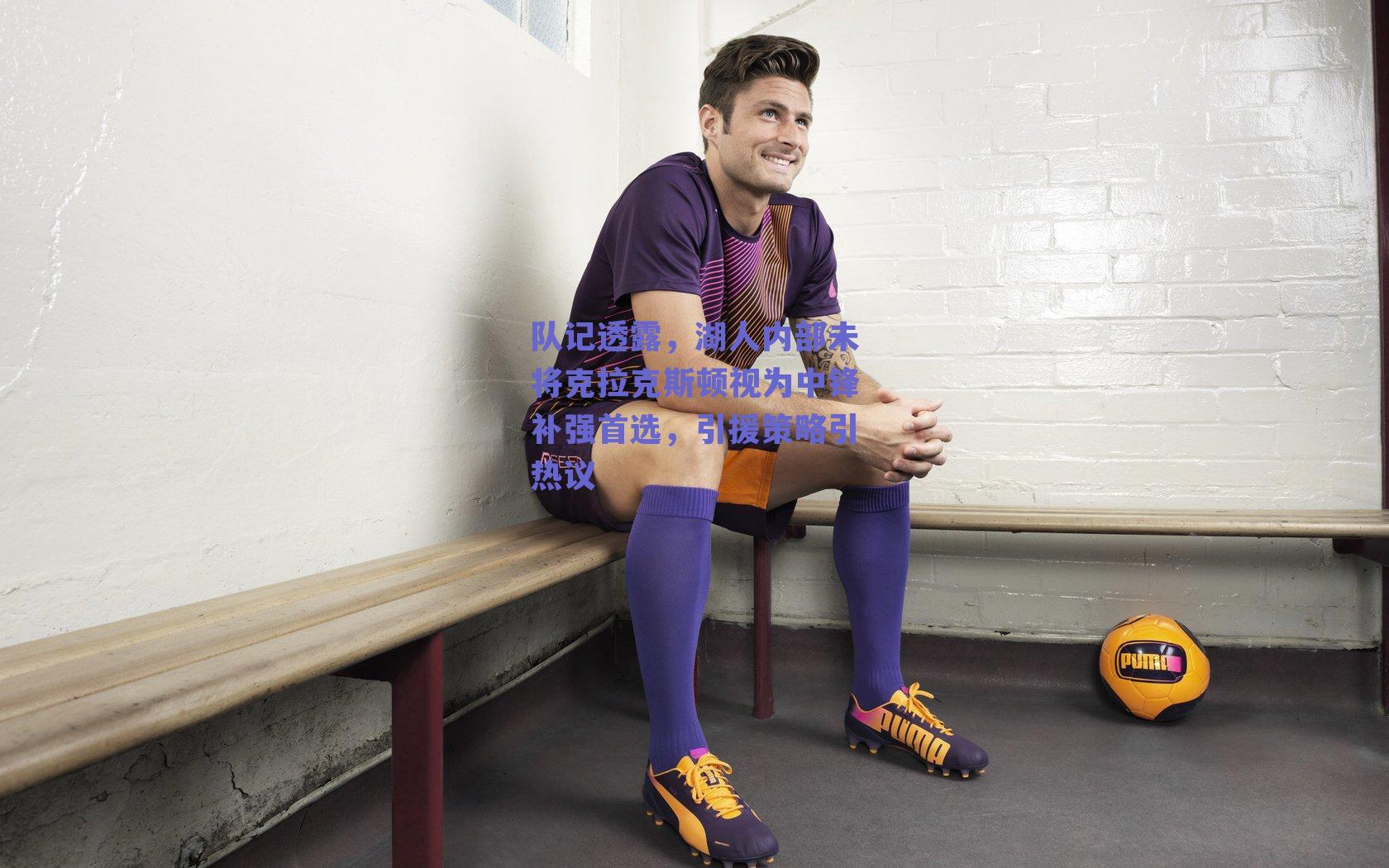 队记透露，湖人内部未将克拉克斯顿视为中锋补强首选，引援策略引热议